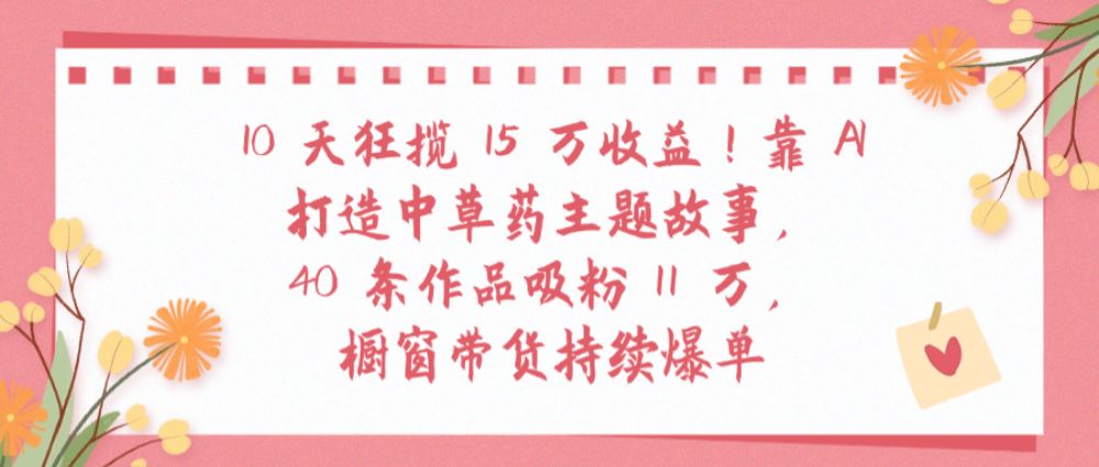 10天狂揽 15 万收益!靠 AI打造中草药主题故事40 条作品吸粉11万橱窗带货持续爆单-可燃
