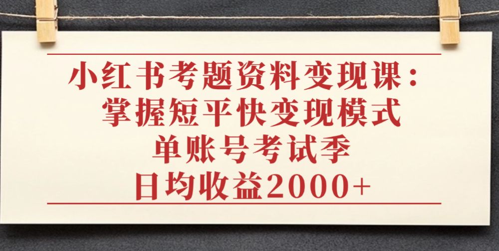 小红书考题资料变现课：掌握短平快变现模式，单账号考试季日均收益2000元-可燃